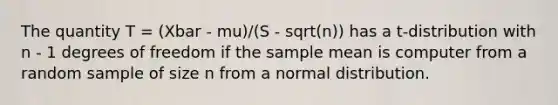 The quantity T = (Xbar - mu)/(S - sqrt(n)) has a t-distribution with n - 1 degrees of freedom if the sample mean is computer from a random sample of size n from a normal distribution.