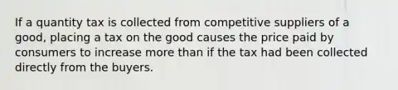 If a quantity tax is collected from competitive suppliers of a good, placing a tax on the good causes the price paid by consumers to increase more than if the tax had been collected directly from the buyers.