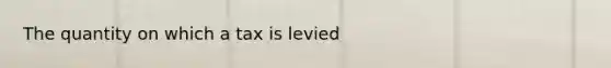 The quantity on which a tax is levied