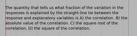 The quantity that tells us what fraction of the variation in the responses is explained by the straight-line tie between the response and explanatory variables is A) the correlation. B) the absolute value of the correlation. C) the square root of the correlation. D) the square of the correlation.