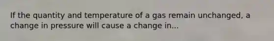 If the quantity and temperature of a gas remain unchanged, a change in pressure will cause a change in...