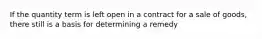 If the quantity term is left open in a contract for a sale of goods, there still is a basis for determining a remedy