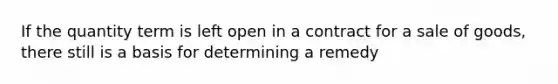 If the quantity term is left open in a contract for a sale of goods, there still is a basis for determining a remedy