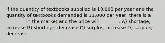 If the quantity of textbooks supplied is 10,000 per year and the quantity of textbooks demanded is 11,000 per year, there is a ________ in the market and the price will ________. A) shortage; increase B) shortage; decrease C) surplus; increase D) surplus; decrease