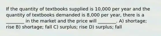 If the quantity of textbooks supplied is 10,000 per year and the quantity of textbooks demanded is 8,000 per year, there is a ________ in the market and the price will ________. A) shortage; rise B) shortage; fall C) surplus; rise D) surplus; fall