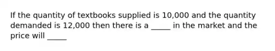 If the quantity of textbooks supplied is 10,000 and the quantity demanded is 12,000 then there is a _____ in the market and the price will _____