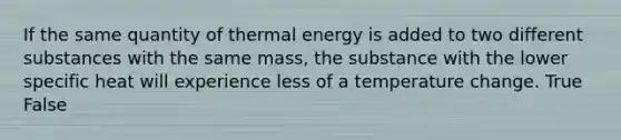 If the same quantity of thermal energy is added to two different substances with the same mass, the substance with the lower specific heat will experience less of a temperature change. True False