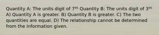 Quantity A: The units digit of 7⁹⁵ Quantity B: The units digit of 3⁹⁵ A) Quantity A is greater. B) Quantity B is greater. C) The two quantities are equal. D) The relationship cannot be determined from the information given.