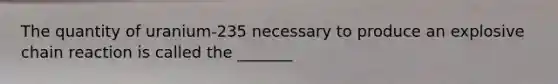 The quantity of uranium-235 necessary to produce an explosive chain reaction is called the _______