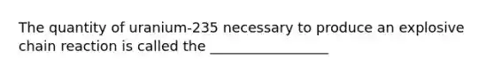 The quantity of uranium-235 necessary to produce an explosive chain reaction is called the _________________