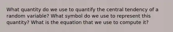 What quantity do we use to quantify the central tendency of a random variable? What symbol do we use to represent this quantity? What is the equation that we use to compute it?