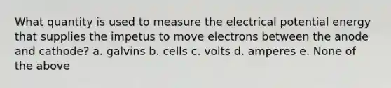 What quantity is used to measure the electrical potential energy that supplies the impetus to move electrons between the anode and cathode? a. galvins b. cells c. volts d. amperes e. None of the above