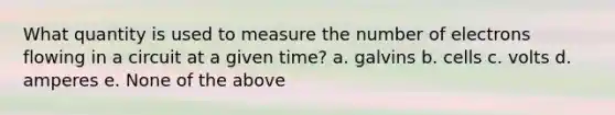 What quantity is used to measure the number of electrons flowing in a circuit at a given time? a. galvins b. cells c. volts d. amperes e. None of the above