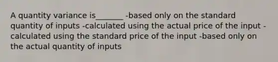 A quantity variance is_______ -based only on the standard quantity of inputs -calculated using the actual price of the input -calculated using the standard price of the input -based only on the actual quantity of inputs