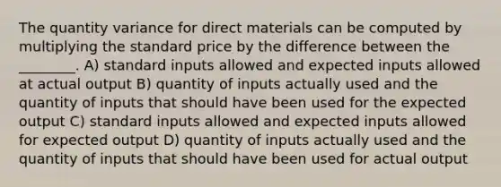 The quantity variance for direct materials can be computed by multiplying the standard price by the difference between the ________. A) standard inputs allowed and expected inputs allowed at actual output B) quantity of inputs actually used and the quantity of inputs that should have been used for the expected output C) standard inputs allowed and expected inputs allowed for expected output D) quantity of inputs actually used and the quantity of inputs that should have been used for actual output