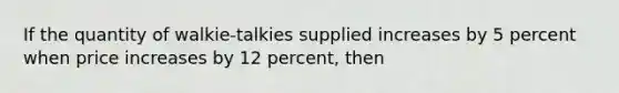 If the quantity of walkie-talkies supplied increases by 5 percent when price increases by 12 percent, then