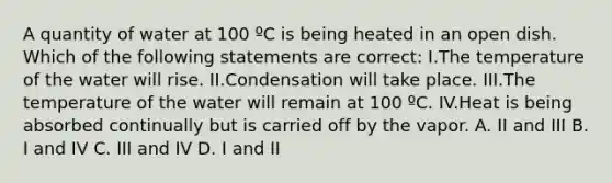 A quantity of water at 100 ºC is being heated in an open dish. Which of the following statements are correct: I.The temperature of the water will rise. II.Condensation will take place. III.The temperature of the water will remain at 100 ºC. IV.Heat is being absorbed continually but is carried off by the vapor. A. II and III B. I and IV C. III and IV D. I and II