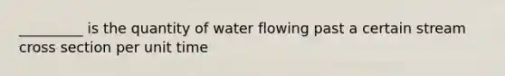 _________ is the quantity of water flowing past a certain stream cross section per unit time