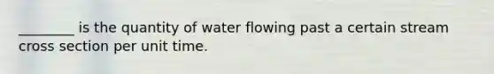 ________ is the quantity of water flowing past a certain stream cross section per unit time.