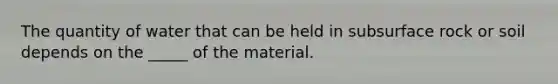 The quantity of water that can be held in subsurface rock or soil depends on the _____ of the material.