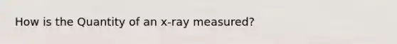 How is the Quantity of an x-ray measured?