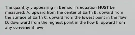 The quantity y appearing in Bernoulli's equation MUST be measured: A. upward from the center of Earth B. upward from the surface of Earth C. upward from the lowest point in the flow D. downward from the highest point in the flow E. upward from any convenient level