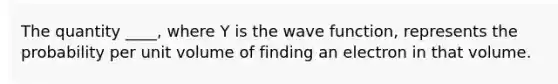 The quantity ____, where Y is the wave function, represents the probability per unit volume of finding an electron in that volume.