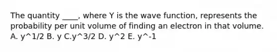 The quantity ____, where Y is the wave function, represents the probability per unit volume of finding an electron in that volume. A. y^1/2 B. y C.y^3/2 D. y^2 E. y^-1