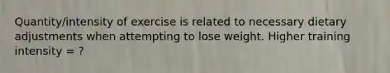 Quantity/intensity of exercise is related to necessary dietary adjustments when attempting to lose weight. Higher training intensity = ?