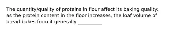 The quantity/quality of proteins in flour affect its baking quality: as the protein content in the floor increases, the loaf volume of bread bakes from it generally __________