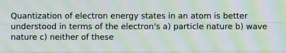 Quantization of electron energy states in an atom is better understood in terms of the electron's a) particle nature b) wave nature c) neither of these