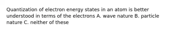 Quantization of electron energy states in an atom is better understood in terms of the electrons A. wave nature B. particle nature C. neither of these