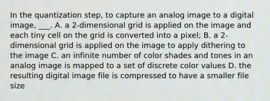 In the quantization step, to capture an analog image to a digital image, ___. A. a 2-dimensional grid is applied on the image and each tiny cell on the grid is converted into a pixel; B. a 2-dimensional grid is applied on the image to apply dithering to the image C. an infinite number of color shades and tones in an analog image is mapped to a set of discrete color values D. the resulting digital image file is compressed to have a smaller file size