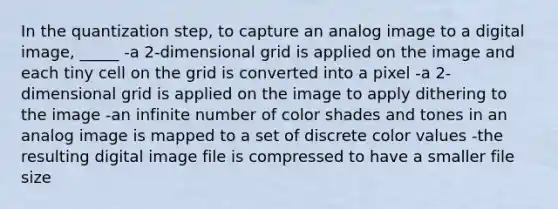 In the quantization step, to capture an analog image to a digital image, _____ -a 2-dimensional grid is applied on the image and each tiny cell on the grid is converted into a pixel -a 2-dimensional grid is applied on the image to apply dithering to the image -an infinite number of color shades and tones in an analog image is mapped to a set of discrete color values -the resulting digital image file is compressed to have a smaller file size