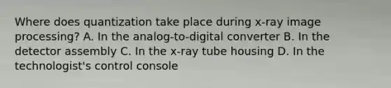 Where does quantization take place during x-ray image processing? A. In the analog-to-digital converter B. In the detector assembly C. In the x-ray tube housing D. In the technologist's control console