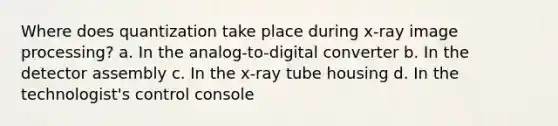 Where does quantization take place during x-ray image processing? a. In the analog-to-digital converter b. In the detector assembly c. In the x-ray tube housing d. In the technologist's control console