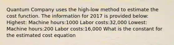 Quantum Company uses the high-low method to estimate the cost function. The information for 2017 is provided below: Highest: Machine hours:1000 Labor costs:32,000 Lowest: Machine hours:200 Labor costs:16,000 What is the constant for the estimated cost equation