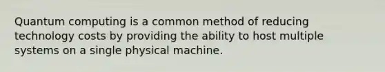 Quantum computing is a common method of reducing technology costs by providing the ability to host multiple systems on a single physical machine.