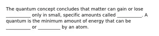 The quantum concept concludes that matter can gain or lose ___________ only in small, specific amounts called ___________. A quantum is the minimum amount of energy that can be ___________ or __________ by an atom.