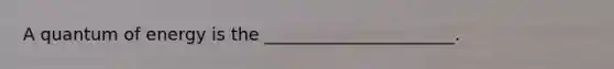 A quantum of energy is the ______________________.
