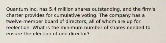 Quantum Inc. has 5.4 million shares outstanding, and the firm's charter provides for cumulative voting. The company has a twelve-member board of directors, all of whom are up for reelection. What is the minimum number of shares needed to ensure the election of one director?