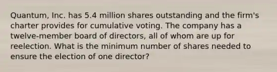 Quantum, Inc. has 5.4 million shares outstanding and the firm's charter provides for cumulative voting. The company has a twelve-member board of directors, all of whom are up for reelection. What is the minimum number of shares needed to ensure the election of one director?