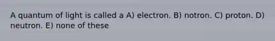 A quantum of light is called a A) electron. B) notron. C) proton. D) neutron. E) none of these