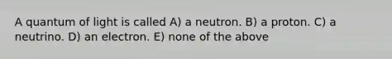 A quantum of light is called A) a neutron. B) a proton. C) a neutrino. D) an electron. E) none of the above