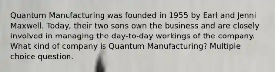 Quantum Manufacturing was founded in 1955 by Earl and Jenni Maxwell. Today, their two sons own the business and are closely involved in managing the day-to-day workings of the company. What kind of company is Quantum Manufacturing? Multiple choice question.