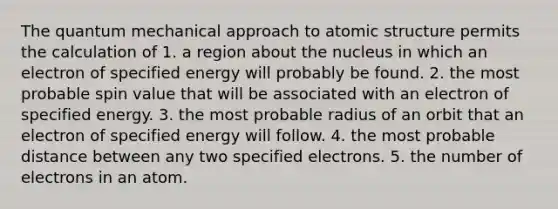 The quantum mechanical approach to atomic structure permits the calculation of 1. a region about the nucleus in which an electron of specified energy will probably be found. 2. the most probable spin value that will be associated with an electron of specified energy. 3. the most probable radius of an orbit that an electron of specified energy will follow. 4. the most probable distance between any two specified electrons. 5. the number of electrons in an atom.