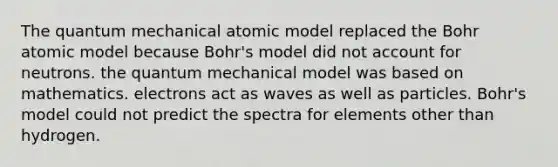 The quantum mechanical atomic model replaced the Bohr atomic model because Bohr's model did not account for neutrons. the quantum mechanical model was based on mathematics. electrons act as waves as well as particles. Bohr's model could not predict the spectra for elements other than hydrogen.