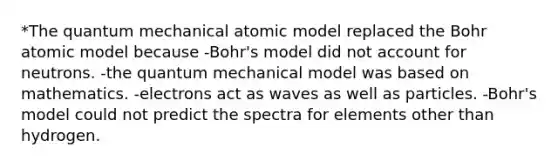 *The quantum mechanical atomic model replaced the Bohr atomic model because -Bohr's model did not account for neutrons. -the quantum mechanical model was based on mathematics. -electrons act as waves as well as particles. -Bohr's model could not predict the spectra for elements other than hydrogen.