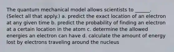 The quantum mechanical model allows scientists to ______. (Select all that apply.) a. predict the exact location of an electron at any given time b. predict the probability of finding an electron at a certain location in the atom c. determine the allowed energies an electron can have d. calculate the amount of energy lost by electrons traveling around the nucleus