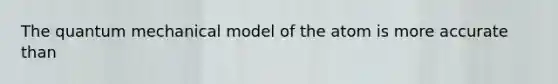 The quantum mechanical model of the atom is more accurate than